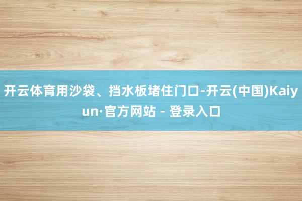 开云体育用沙袋、挡水板堵住门口-开云(中国)Kaiyun·官方网站 - 登录入口