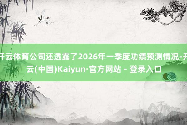 开云体育公司还透露了2026年一季度功绩预测情况-开云(中国)Kaiyun·官方网站 - 登录入口