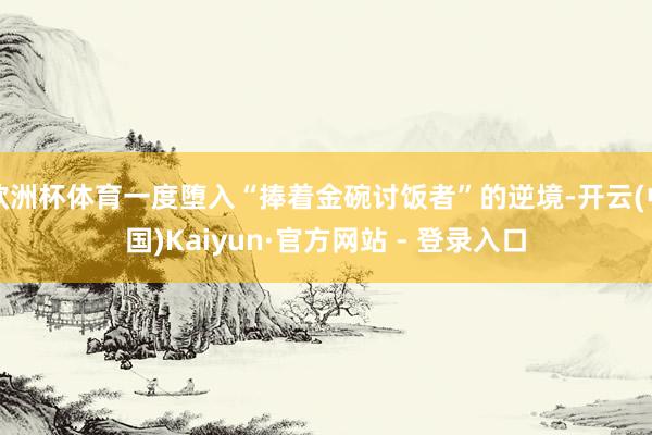 欧洲杯体育一度堕入“捧着金碗讨饭者”的逆境-开云(中国)Kaiyun·官方网站 - 登录入口