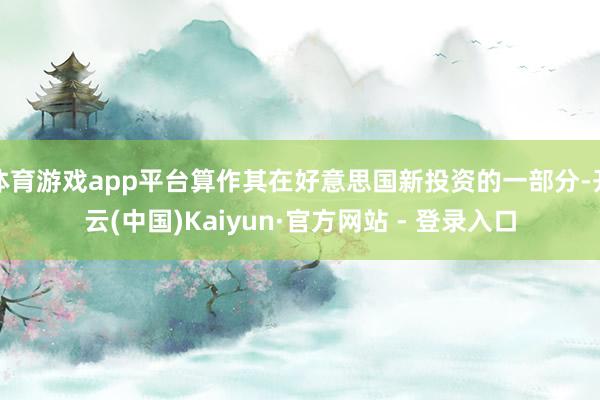 体育游戏app平台算作其在好意思国新投资的一部分-开云(中国)Kaiyun·官方网站 - 登录入口