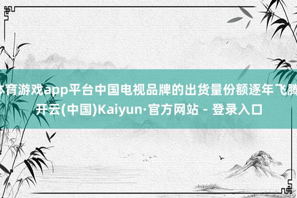 体育游戏app平台中国电视品牌的出货量份额逐年飞腾-开云(中国)Kaiyun·官方网站 - 登录入口