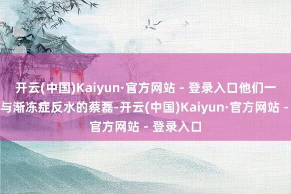 开云(中国)Kaiyun·官方网站 - 登录入口他们一同去探望与渐冻症反水的蔡磊-开云(中国)Kaiyun·官方网站 - 登录入口
