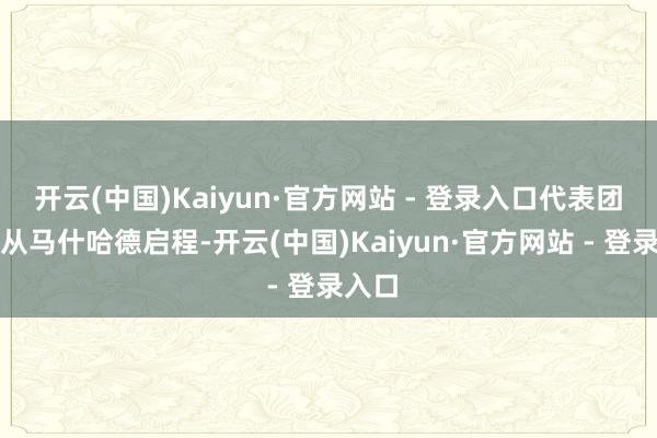 开云(中国)Kaiyun·官方网站 - 登录入口代表团成员从马什哈德启程-开云(中国)Kaiyun·官方网站 - 登录入口