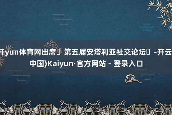 开yun体育网出席‌第五届安塔利亚社交论坛‌-开云(中国)Kaiyun·官方网站 - 登录入口