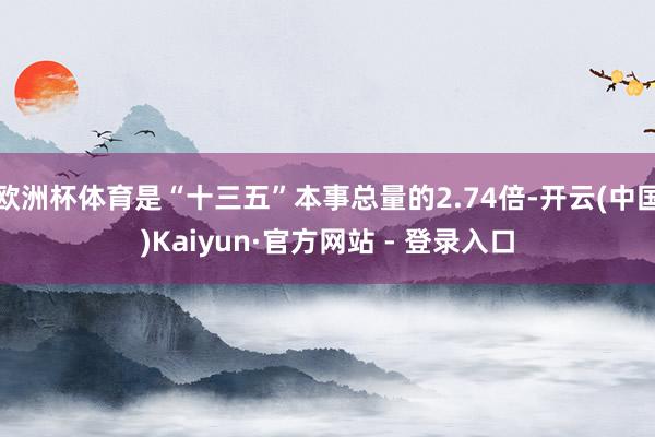 欧洲杯体育是“十三五”本事总量的2.74倍-开云(中国)Kaiyun·官方网站 - 登录入口