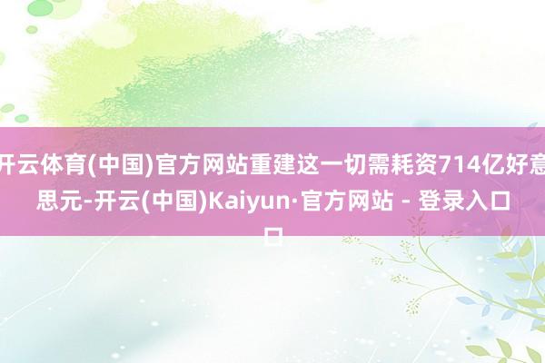 开云体育(中国)官方网站重建这一切需耗资714亿好意思元-开云(中国)Kaiyun·官方网站 - 登录入口