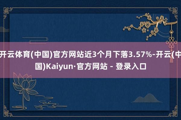 开云体育(中国)官方网站近3个月下落3.57%-开云(中国)Kaiyun·官方网站 - 登录入口