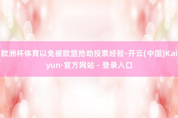 欧洲杯体育以免被欧盟抢劫投票经验-开云(中国)Kaiyun·官方网站 - 登录入口