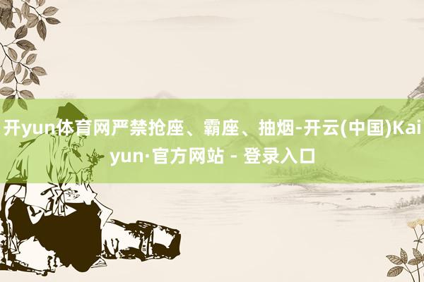 开yun体育网严禁抢座、霸座、抽烟-开云(中国)Kaiyun·官方网站 - 登录入口