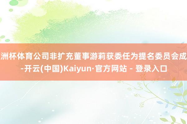 欧洲杯体育公司非扩充董事游莉获委任为提名委员会成员-开云(中国)Kaiyun·官方网站 - 登录入口