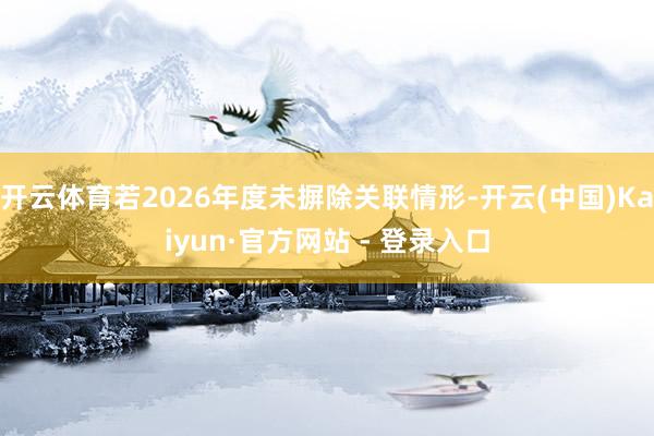 开云体育若2026年度未摒除关联情形-开云(中国)Kaiyun·官方网站 - 登录入口