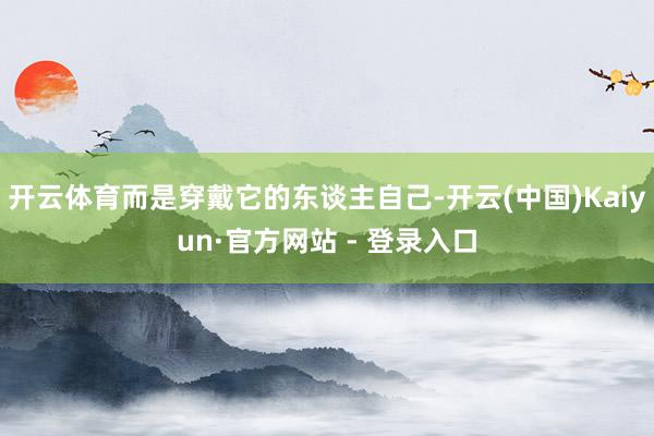 开云体育而是穿戴它的东谈主自己-开云(中国)Kaiyun·官方网站 - 登录入口