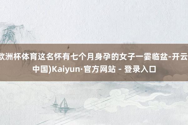 欧洲杯体育这名怀有七个月身孕的女子一霎临盆-开云(中国)Kaiyun·官方网站 - 登录入口