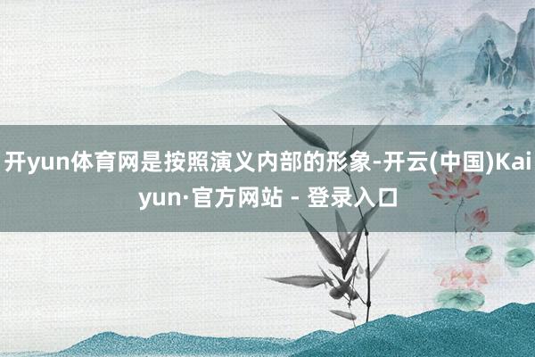 开yun体育网是按照演义内部的形象-开云(中国)Kaiyun·官方网站 - 登录入口