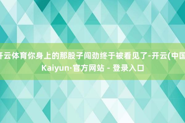 开云体育你身上的那股子闯劲终于被看见了-开云(中国)Kaiyun·官方网站 - 登录入口