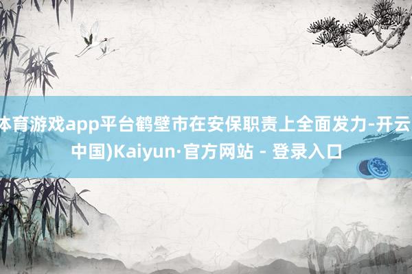体育游戏app平台鹤壁市在安保职责上全面发力-开云(中国)Kaiyun·官方网站 - 登录入口