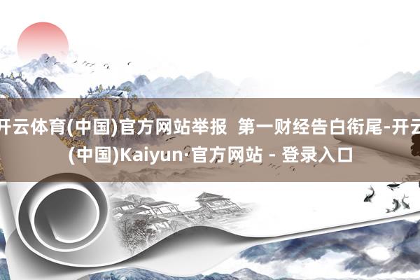 开云体育(中国)官方网站举报  第一财经告白衔尾-开云(中国)Kaiyun·官方网站 - 登录入口