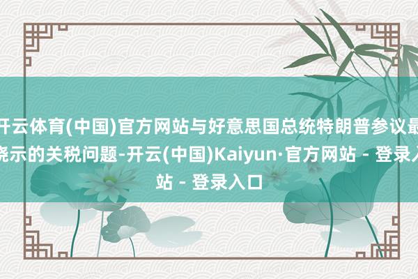 开云体育(中国)官方网站与好意思国总统特朗普参议最近晓示的关税问题-开云(中国)Kaiyun·官方网站 - 登录入口
