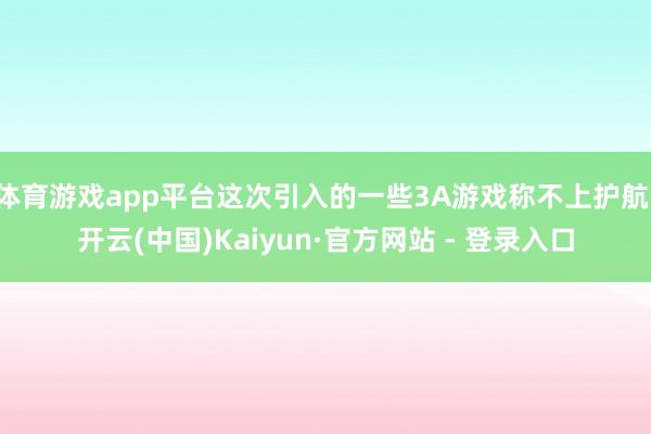 体育游戏app平台这次引入的一些3A游戏称不上护航-开云(中国)Kaiyun·官方网站 - 登录入口