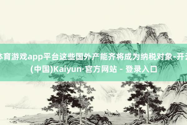 体育游戏app平台这些国外产能齐将成为纳税对象-开云(中国)Kaiyun·官方网站 - 登录入口
