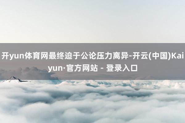 开yun体育网最终迫于公论压力离异-开云(中国)Kaiyun·官方网站 - 登录入口