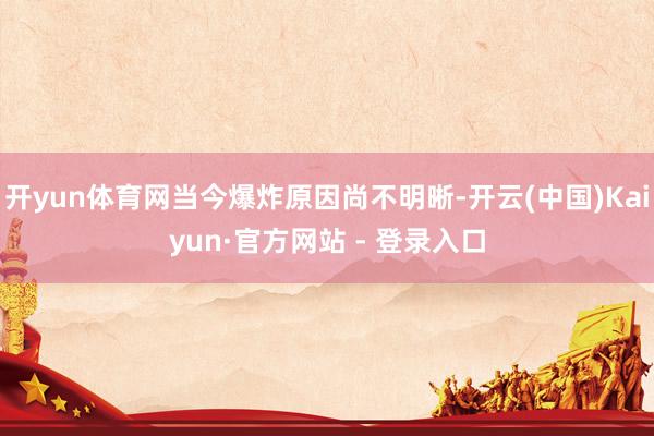 开yun体育网当今爆炸原因尚不明晰-开云(中国)Kaiyun·官方网站 - 登录入口