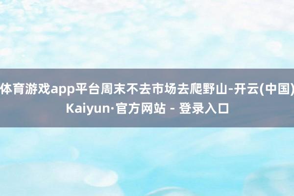 体育游戏app平台周末不去市场去爬野山-开云(中国)Kaiyun·官方网站 - 登录入口