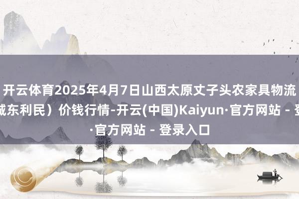 开云体育2025年4月7日山西太原丈子头农家具物流园（原城东利民）价钱行情-开云(中国)Kaiyun·官方网站 - 登录入口