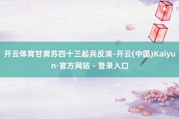 开云体育甘肃苏四十三起兵反清-开云(中国)Kaiyun·官方网站 - 登录入口