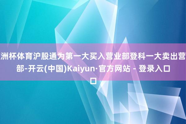 欧洲杯体育沪股通为第一大买入营业部登科一大卖出营业部-开云(中国)Kaiyun·官方网站 - 登录入口