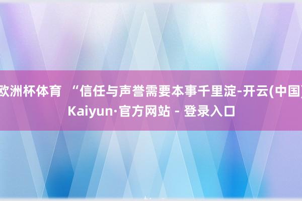 欧洲杯体育 “信任与声誉需要本事千里淀-开云(中国)Kaiyun·官方网站 - 登录入口